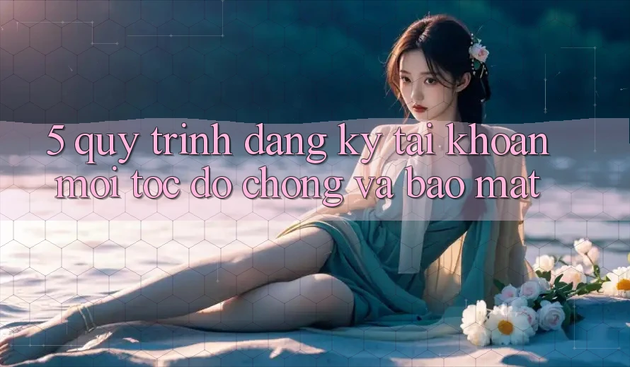 5. Quy Trình Đăng Ký Tài Khoản Mới Tốc độ Chóng và Bảo Mật