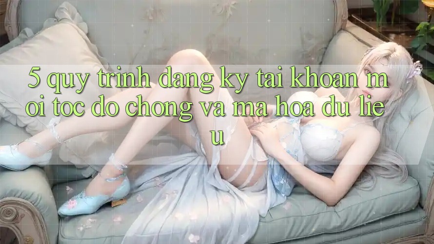 5. Quy Trình Đăng Ký Tài Khoản Mới Tốc độ Chóng và Mã hóa dữ liệu 5. Quy Trình Đăng Ký Tài Khoản Mới Tốc độ Chóng và Mã hóa dữ liệu