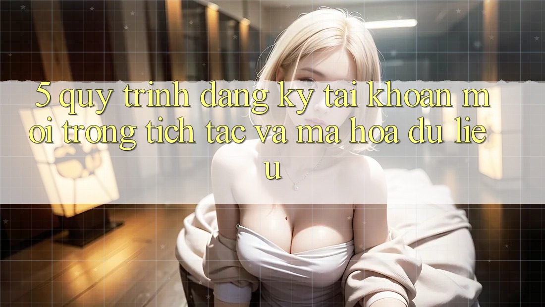 5. Quy Trình Đăng Ký Tài Khoản Mới Trong tích tắc và Mã hóa dữ liệu