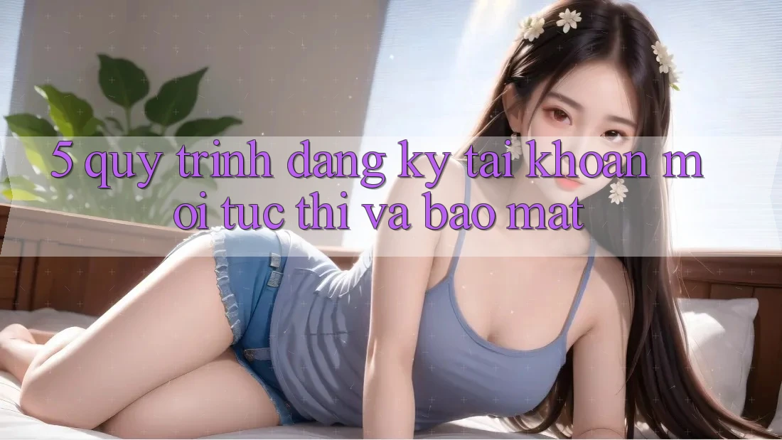 5. Quy Trình Đăng Ký Tài Khoản Mới Tức thì và Bảo Mật 5. Quy Trình Đăng Ký Tài Khoản Mới Tức thì và Bảo Mật
