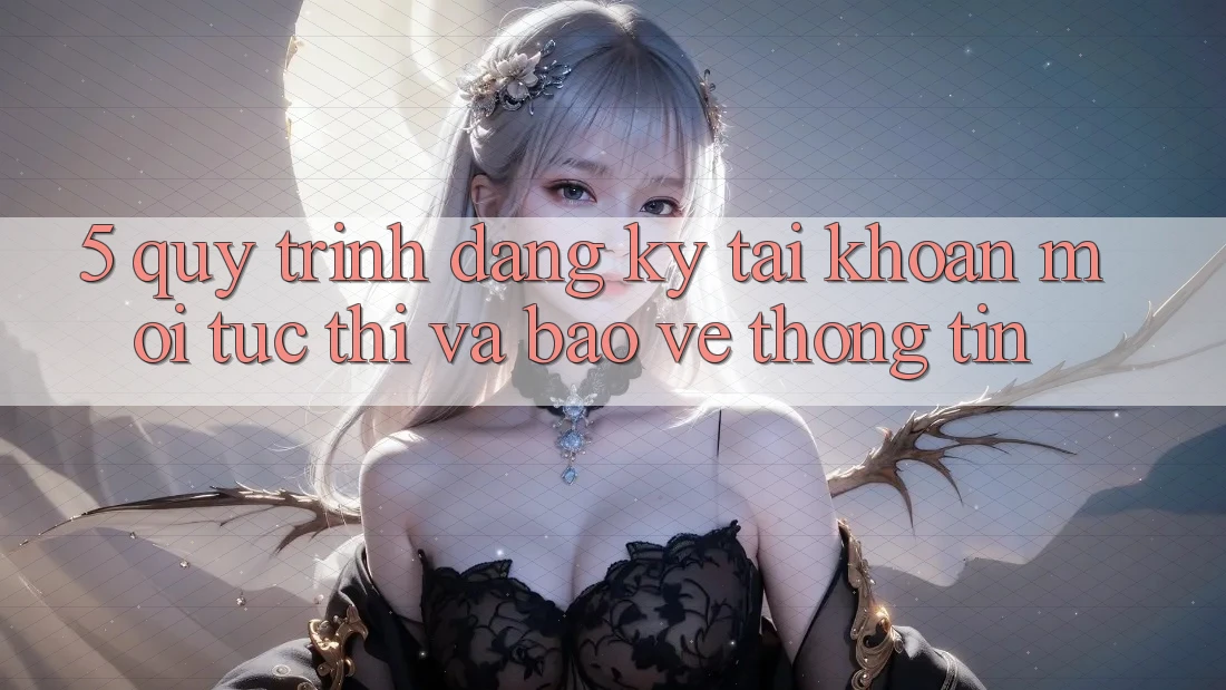 5. Quy Trình Đăng Ký Tài Khoản Mới Tức thì và Bảo vệ thông tin