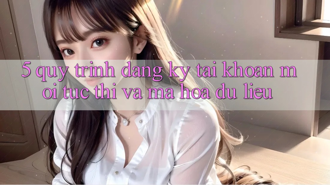 5. Quy Trình Đăng Ký Tài Khoản Mới Tức thì và Mã hóa dữ liệu 5. Quy Trình Đăng Ký Tài Khoản Mới Tức thì và Mã hóa dữ liệu