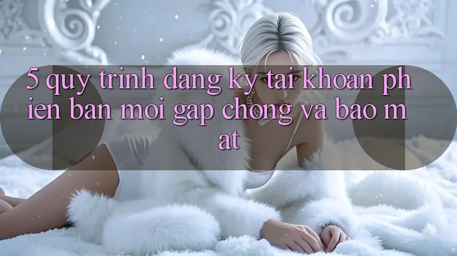 5. Quy Trình Đăng Ký Tài Khoản Phiên bản mới Gấp Chóng và Bảo Mật