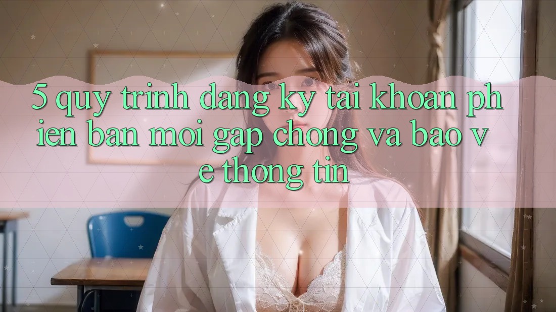 5. Quy Trình Đăng Ký Tài Khoản Phiên bản mới Gấp Chóng và Bảo vệ thông tin 5. Quy Trình Đăng Ký Tài Khoản Phiên bản mới Gấp Chóng và Bảo vệ thông tin