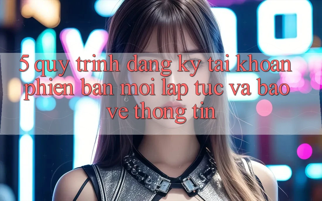 5. Quy Trình Đăng Ký Tài Khoản Phiên bản mới Lập tức và Bảo vệ thông tin 5. Quy Trình Đăng Ký Tài Khoản Phiên bản mới Lập tức và Bảo vệ thông tin