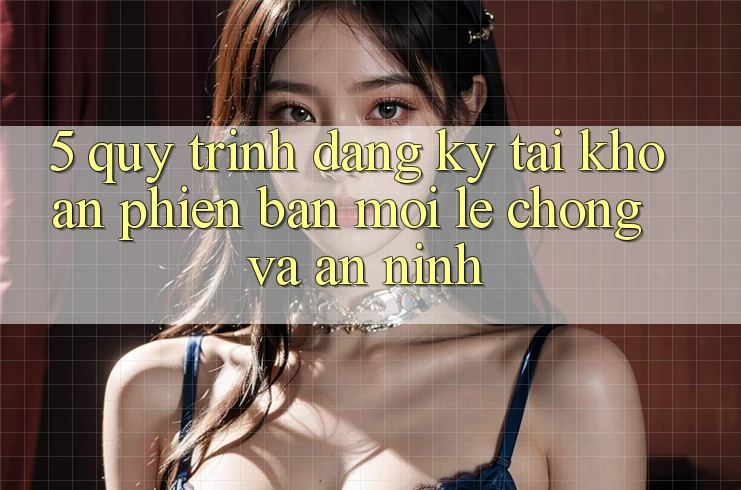5. Quy Trình Đăng Ký Tài khoản Phiên bản mới Lẹ Chóng và An ninh