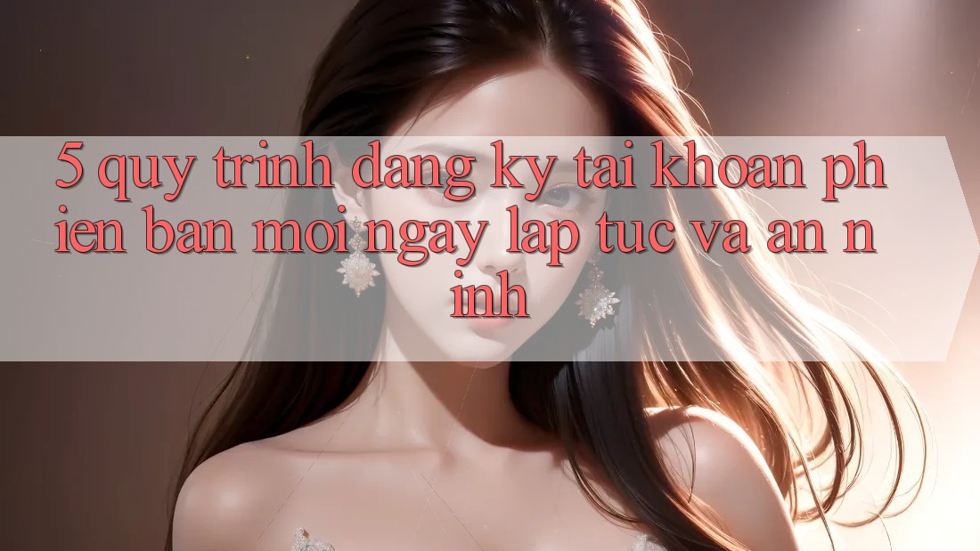 5. Quy Trình Đăng Ký Tài Khoản Phiên bản mới Ngay lập tức và An ninh 5. Quy Trình Đăng Ký Tài Khoản Phiên bản mới Ngay lập tức và An ninh