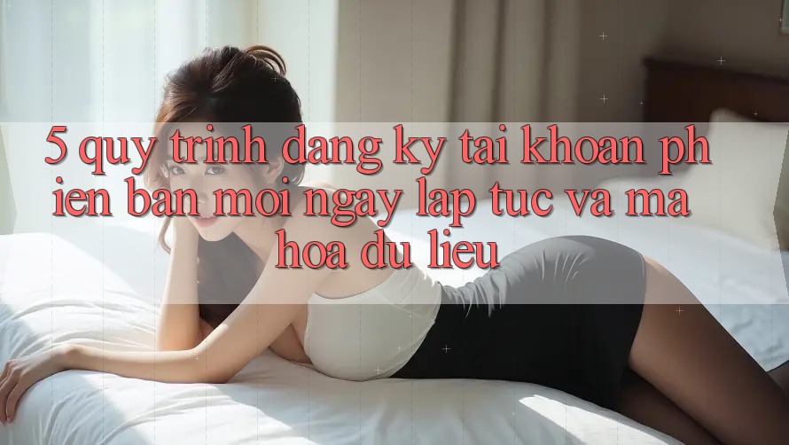 5. Quy Trình Đăng Ký Tài Khoản Phiên bản mới Ngay lập tức và Mã hóa dữ liệu 5. Quy Trình Đăng Ký Tài Khoản Phiên bản mới Ngay lập tức và Mã hóa dữ liệu
