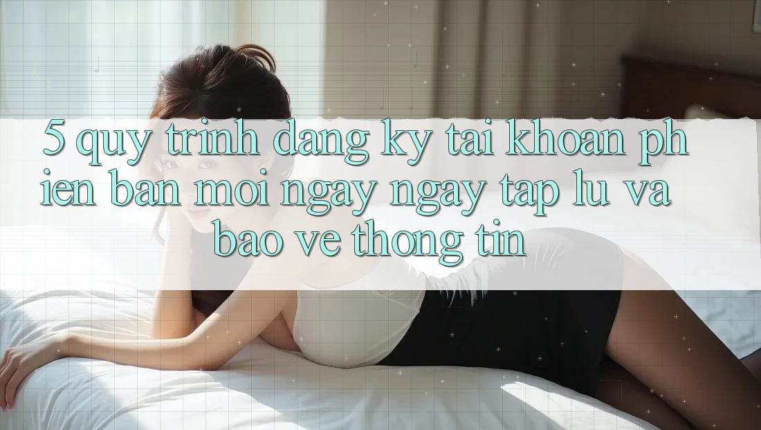 5. Quy Trình Đăng Ký Tài Khoản Phiên bản mới Ngay ngay tắp lự và Bảo vệ thông tin