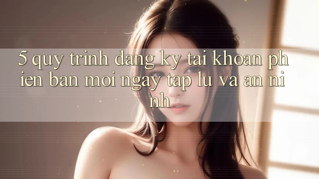 5. Quy Trình Đăng Ký Tài Khoản Phiên bản mới Ngay tắp lự và An ninh