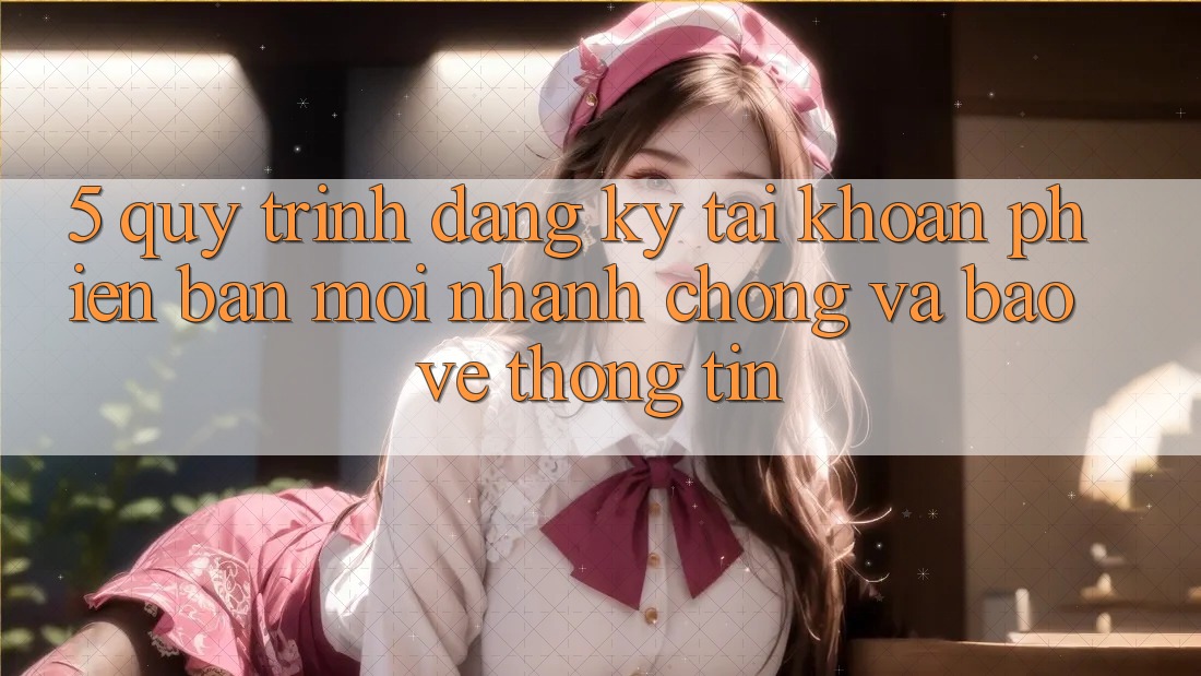 5. Quy Trình Đăng Ký Tài Khoản Phiên bản mới Nhanh chóng và Bảo vệ thông tin