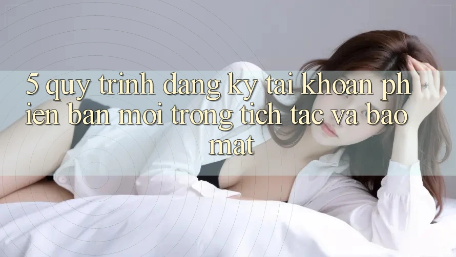 5. Quy Trình Đăng Ký Tài Khoản Phiên bản mới Trong tích tắc và Bảo Mật