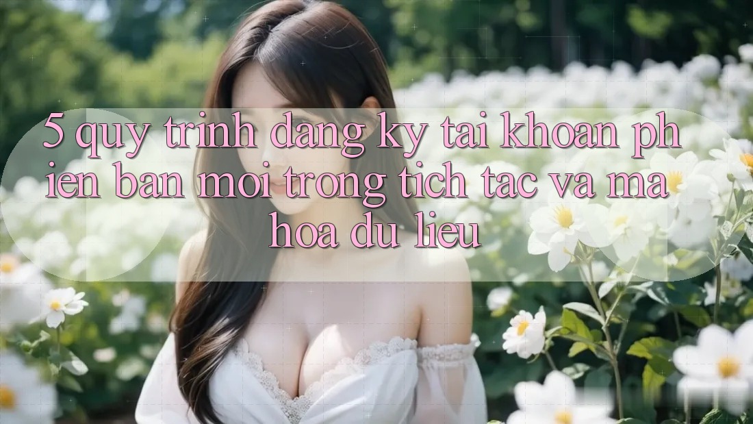 5. Quy Trình Đăng Ký Tài Khoản Phiên bản mới Trong tích tắc và Mã hóa dữ liệu