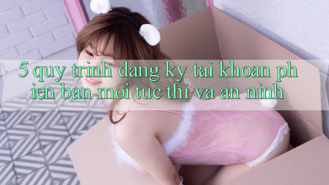 5. Quy Trình Đăng Ký Tài Khoản Phiên bản mới Tức thì và An ninh