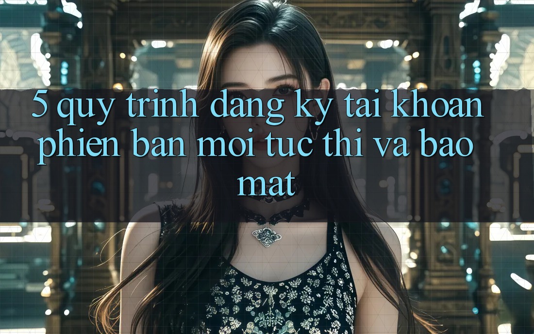 5. Quy Trình Đăng Ký Tài Khoản Phiên bản mới Tức thì và Bảo Mật