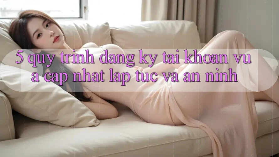 5. Quy Trình Đăng Ký Tài Khoản Vừa cập nhật Lập tức và An ninh 5. Quy Trình Đăng Ký Tài Khoản Vừa cập nhật Lập tức và An ninh