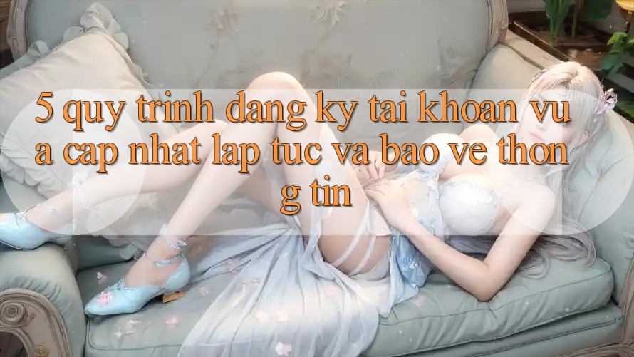 5. Quy Trình Đăng Ký Tài Khoản Vừa cập nhật Lập tức và Bảo vệ thông tin