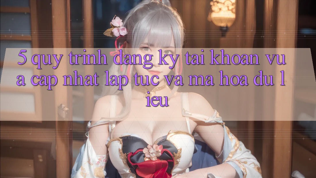 5. Quy Trình Đăng ký Tài Khoản Vừa cập nhật Lập tức và Mã hóa dữ liệu