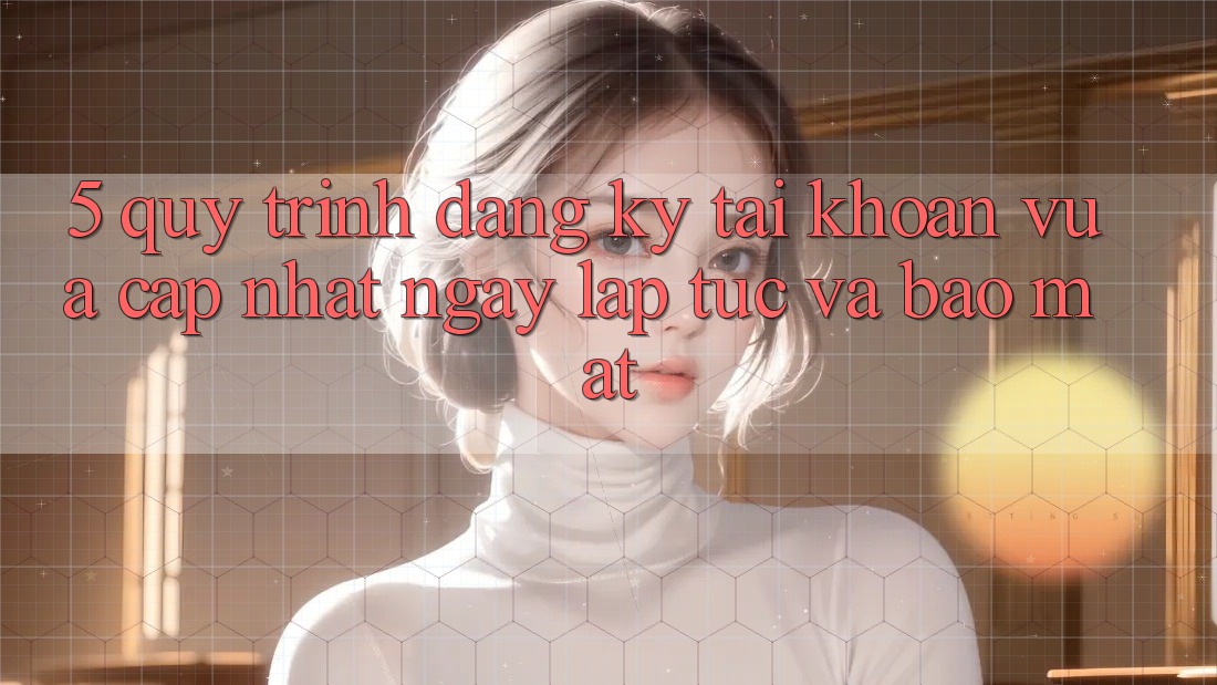 5. Quy Trình Đăng Ký Tài Khoản Vừa cập nhật Ngay lập tức và Bảo Mật 5. Quy Trình Đăng Ký Tài Khoản Vừa cập nhật Ngay lập tức và Bảo Mật