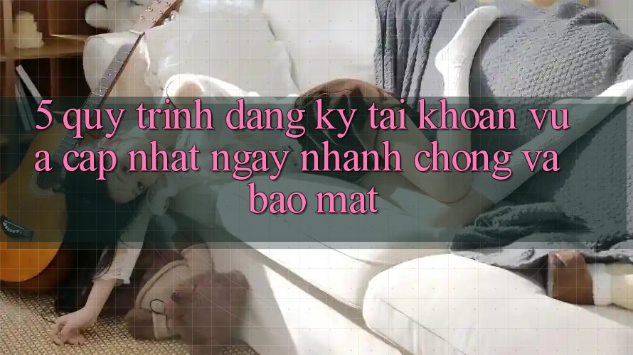5. Quy Trình Đăng Ký Tài Khoản Vừa cập nhật Ngay nhanh chóng và Bảo mật