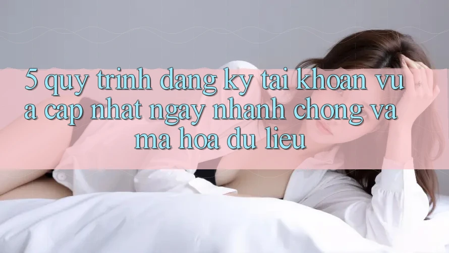5. Quy Trình Đăng ký Tài Khoản Vừa cập nhật Ngay nhanh chóng và Mã hóa dữ liệu
