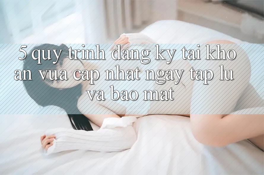 5. Quy Trình Đăng Ký Tài Khoản Vừa cập nhật Ngay tắp lự và Bảo mật