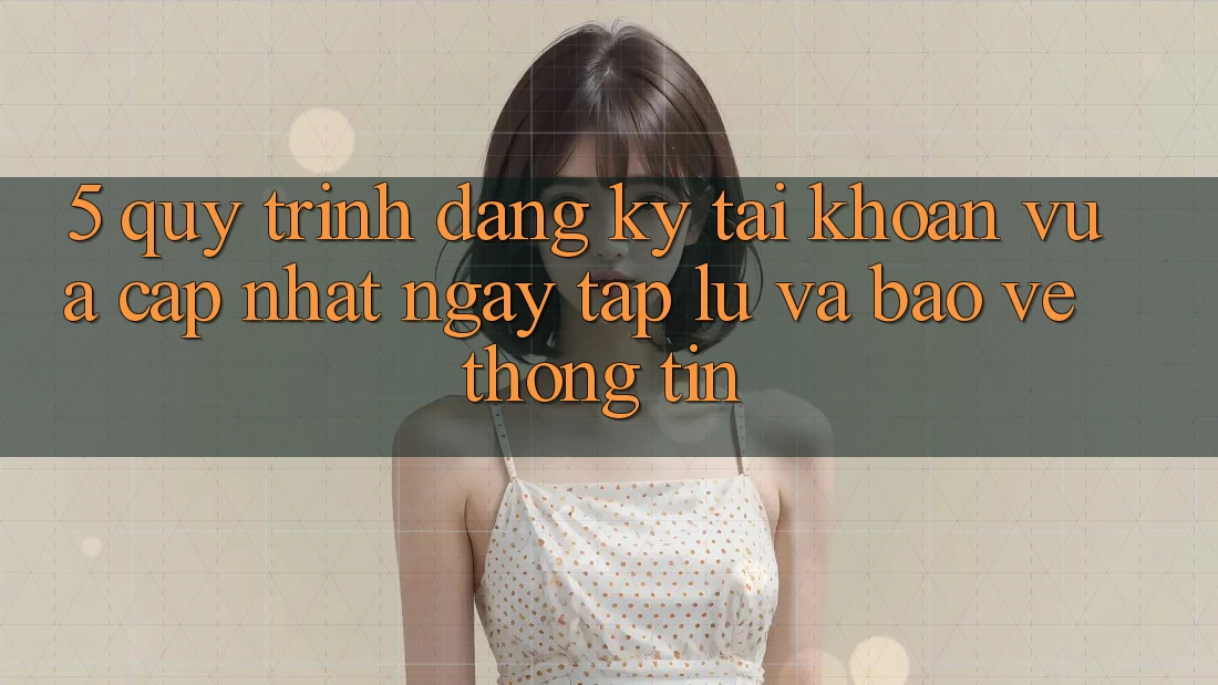 5. Quy Trình Đăng Ký Tài Khoản Vừa cập nhật Ngay tắp lự và Bảo vệ thông tin 5. Quy Trình Đăng Ký Tài Khoản Vừa cập nhật Ngay tắp lự và Bảo vệ thông tin