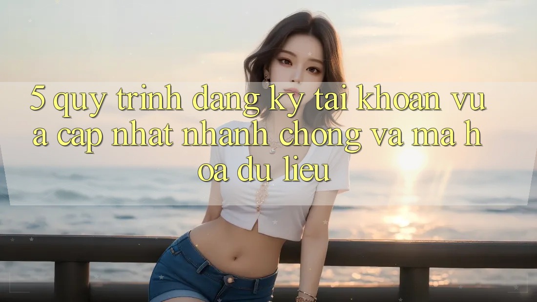 5. Quy Trình Đăng Ký Tài Khoản Vừa cập nhật Nhanh chóng và Mã hóa dữ liệu