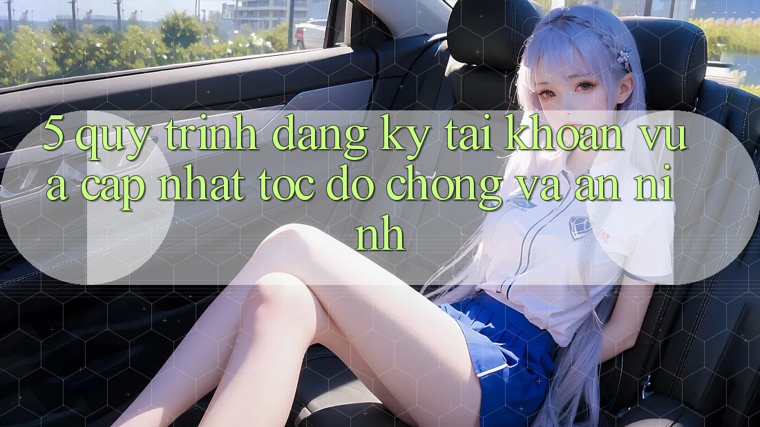5. Quy Trình Đăng Ký Tài Khoản Vừa cập nhật Tốc độ Chóng và An ninh