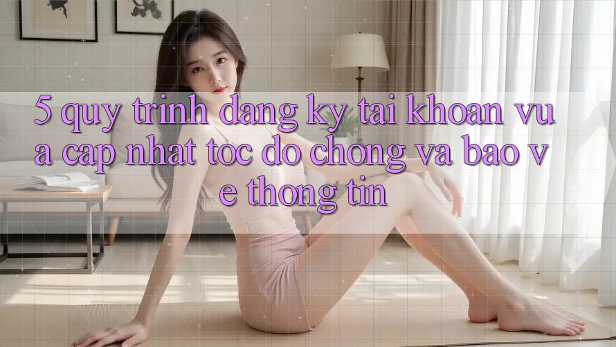 5. Quy Trình Đăng Ký Tài Khoản Vừa cập nhật Tốc độ Chóng và Bảo vệ thông tin 5. Quy Trình Đăng Ký Tài Khoản Vừa cập nhật Tốc độ Chóng và Bảo vệ thông tin