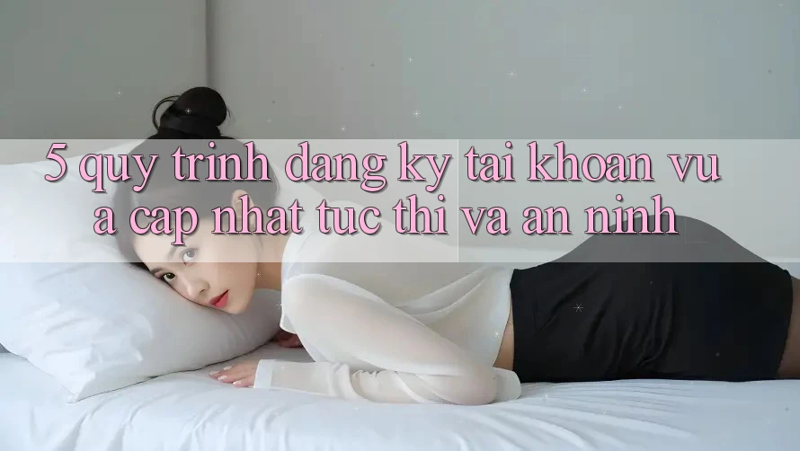 5. Quy Trình Đăng Ký Tài Khoản Vừa cập nhật Tức thì và An ninh 5. Quy Trình Đăng Ký Tài Khoản Vừa cập nhật Tức thì và An ninh