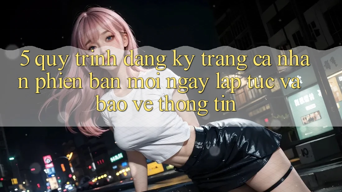 5. Quy Trình Đăng Ký Trang cá nhân Phiên bản mới Ngay lập tức và Bảo vệ thông tin 5. Quy Trình Đăng Ký Trang cá nhân Phiên bản mới Ngay lập tức và Bảo vệ thông tin