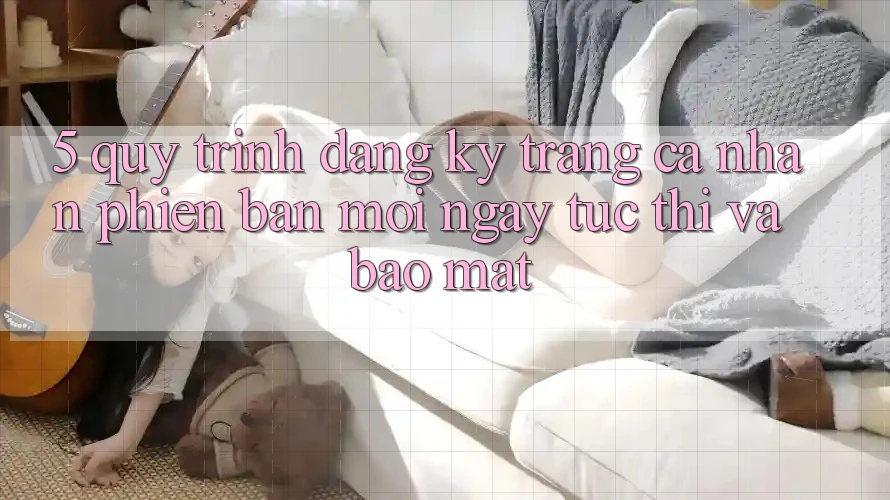 5. Quy Trình Đăng Ký Trang cá nhân Phiên bản mới Ngay tức thì và Bảo Mật 5. Quy Trình Đăng Ký Trang cá nhân Phiên bản mới Ngay tức thì và Bảo Mật
