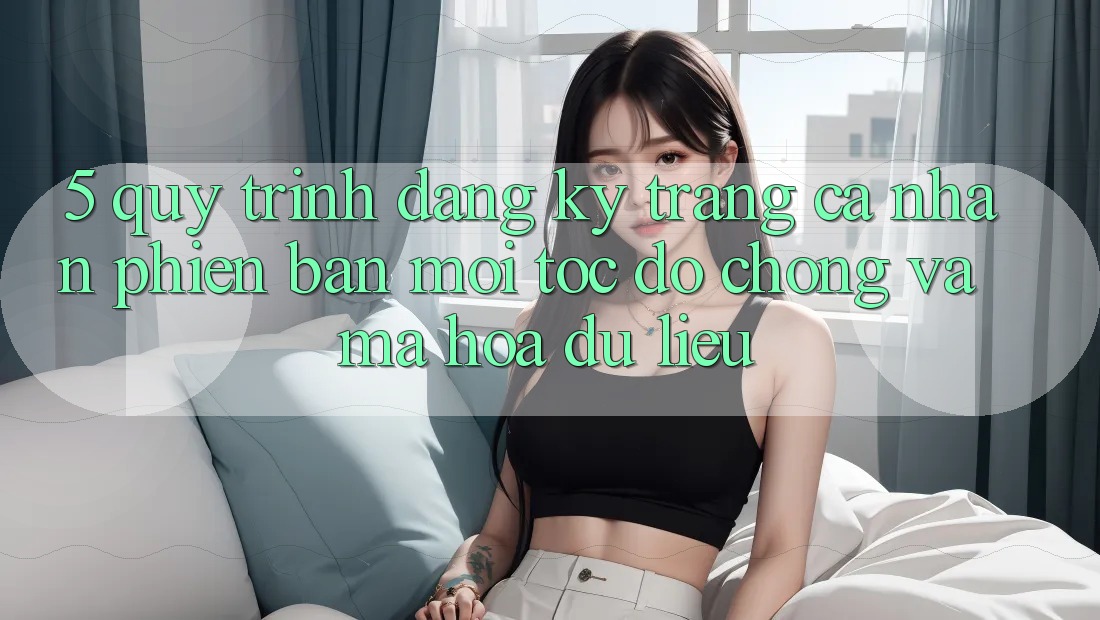 5. Quy Trình Đăng Ký Trang cá nhân Phiên bản mới Tốc độ Chóng và Mã hóa dữ liệu