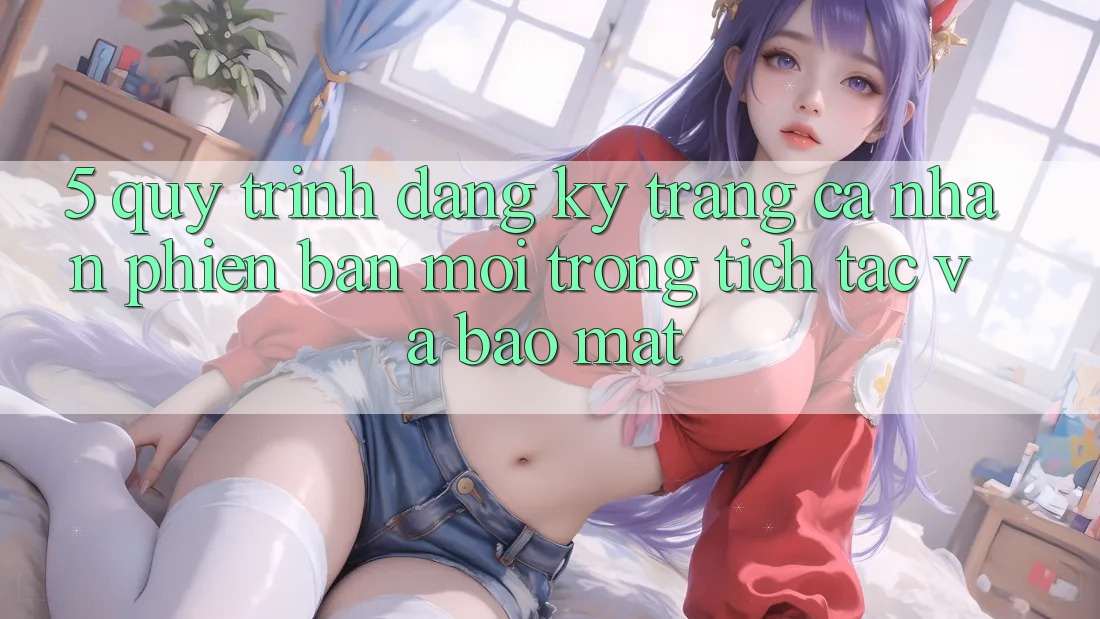 5. Quy Trình Đăng Ký Trang cá nhân Phiên bản mới Trong tích tắc và Bảo Mật 5. Quy Trình Đăng Ký Trang cá nhân Phiên bản mới Trong tích tắc và Bảo Mật