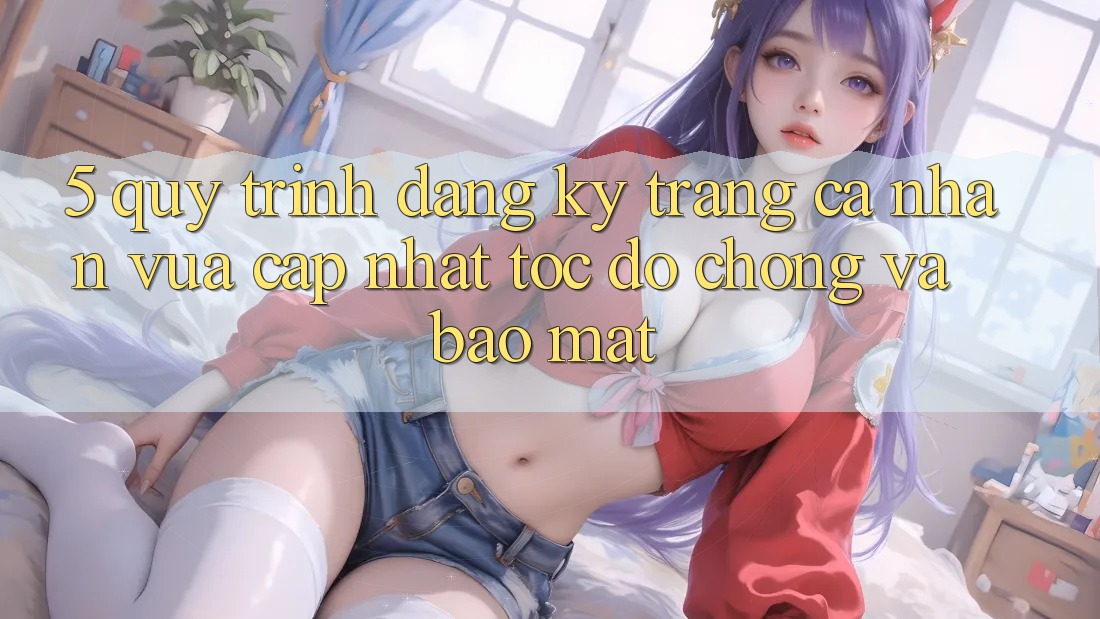 5. Quy Trình Đăng Ký Trang cá nhân Vừa cập nhật Tốc độ Chóng và Bảo Mật