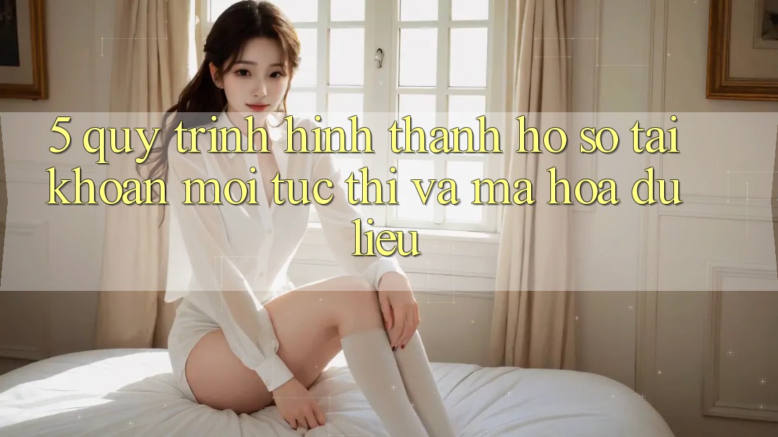 5. Quy Trình Hình thành hồ sơ Tài Khoản Mới Tức thì và Mã hóa dữ liệu