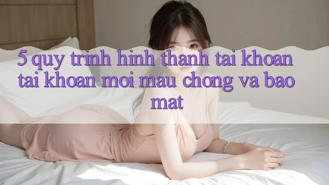 5. Quy Trình Hình thành tài khoản Tài Khoản Mới Mau Chóng và Bảo Mật