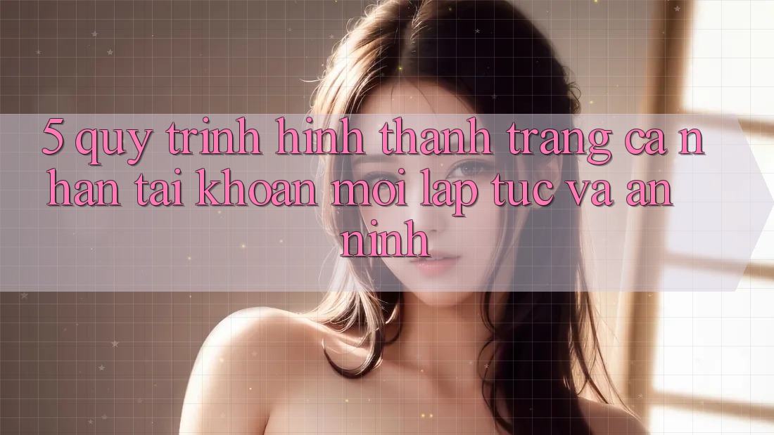 5. Quy Trình Hình thành trang cá nhân Tài Khoản Mới Lập tức và An ninh