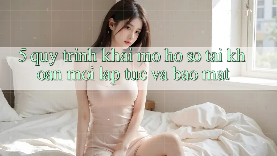 5. Quy Trình Khai mở hồ sơ Tài Khoản Mới Lập tức và Bảo Mật