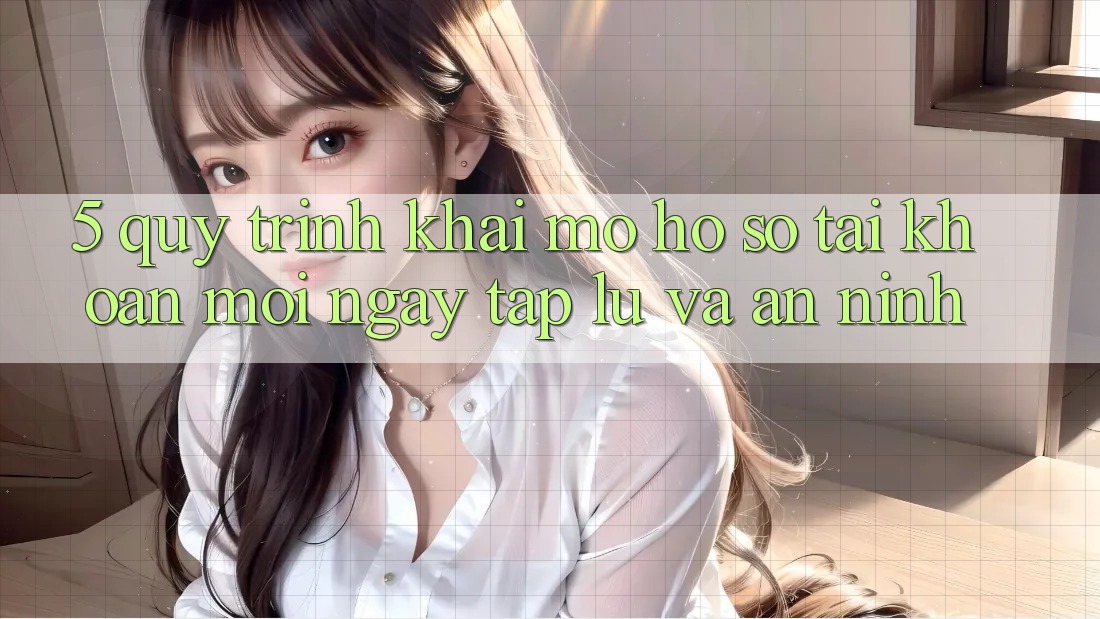 5. Quy Trình Khai mở hồ sơ Tài Khoản Mới Ngay tắp lự và An ninh