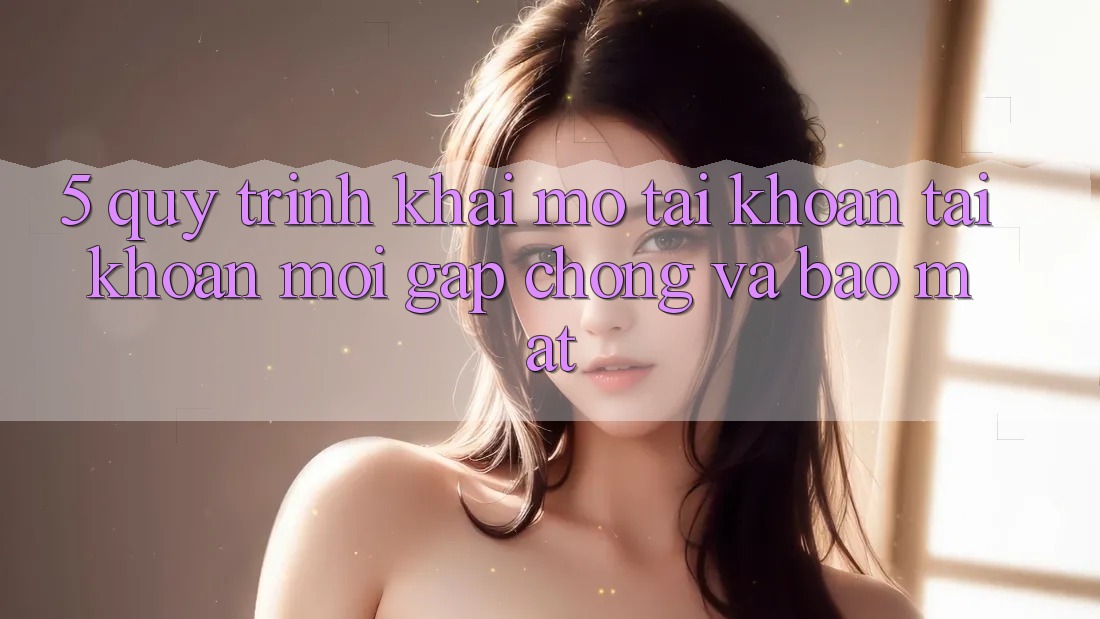 5. Quy Trình Khai mở tài khoản Tài Khoản Mới Gấp Chóng và Bảo Mật