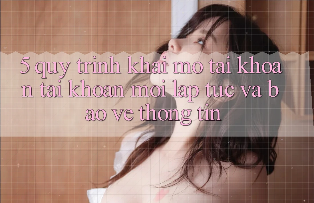 5. Quy Trình Khai mở tài khoản Tài Khoản Mới Lập tức và Bảo vệ thông tin