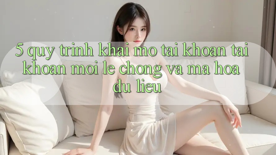 5. Quy Trình Khai mở tài khoản Tài Khoản Mới Lẹ Chóng và Mã hóa dữ liệu
