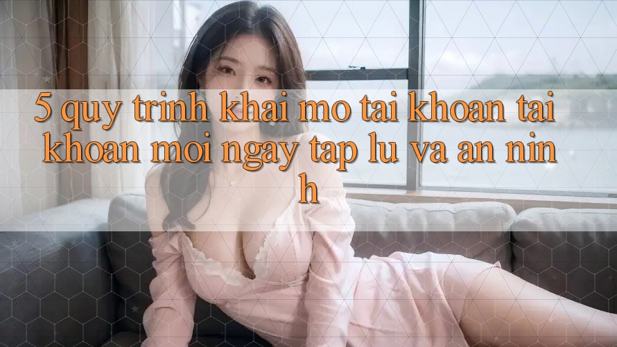 5. Quy Trình Khai mở tài khoản Tài Khoản Mới Ngay tắp lự và An ninh