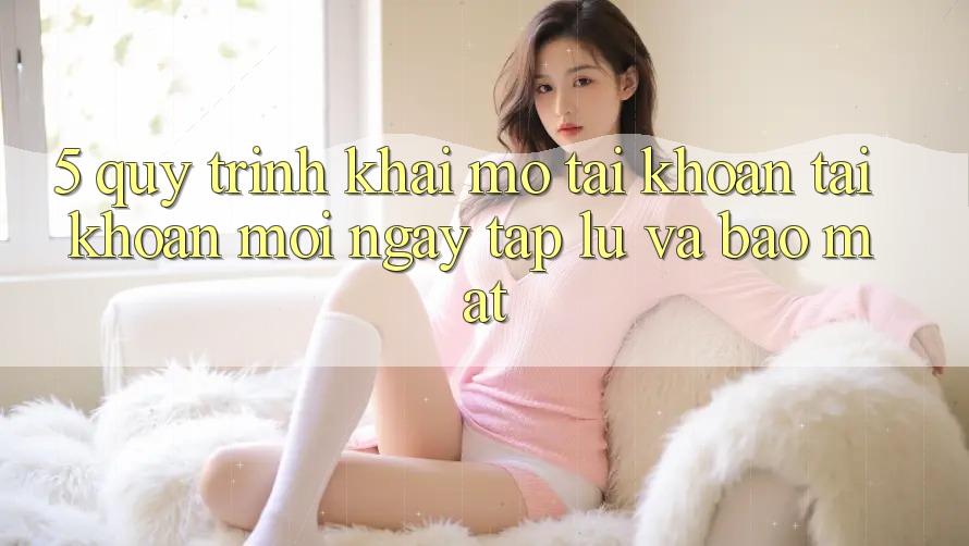 5. Quy Trình Khai mở tài khoản Tài Khoản Mới Ngay tắp lự và Bảo Mật