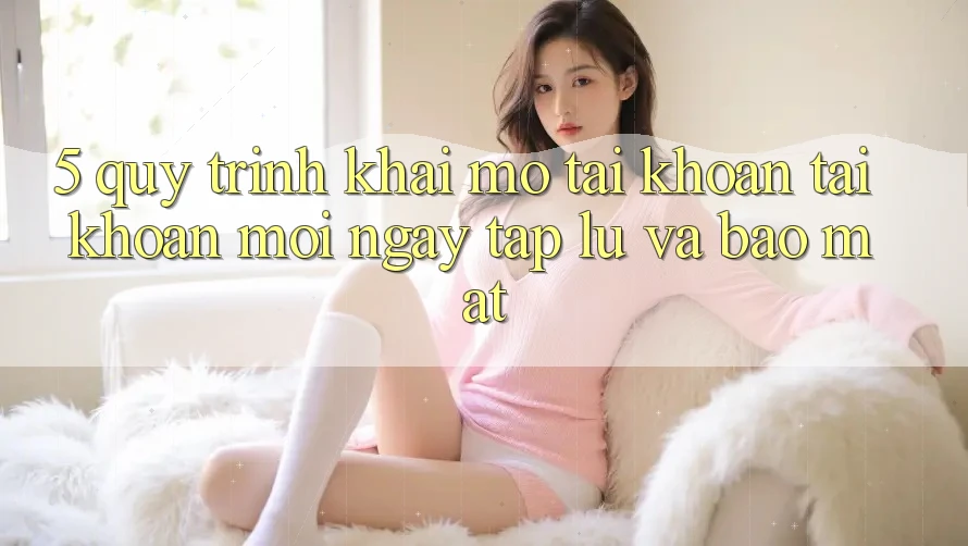 5. Quy Trình Khai mở tài khoản Tài Khoản Mới Ngay tắp lự và Bảo Mật
