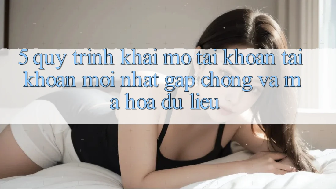 5. Quy Trình Khai mở tài khoản Tài Khoản Mới nhất Gấp Chóng và Mã hóa dữ liệu