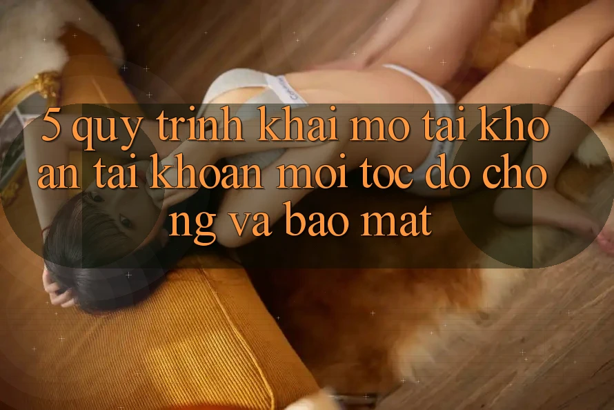 5. Quy Trình Khai mở tài khoản Tài Khoản Mới Tốc độ chóng và Bảo Mật 5. Quy Trình Khai mở tài khoản Tài Khoản Mới Tốc độ chóng và Bảo Mật