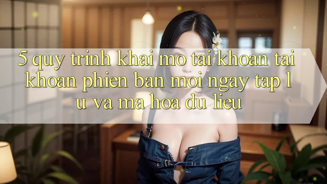 5. Quy Trình Khai mở tài khoản Tài Khoản Phiên bản mới Ngay tắp lự và Mã hóa dữ liệu